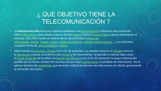 ¿ QUE OBJETIVO TIENE LA
                       TELECOMUNICACIÓN ?
• La telecomunicación tiene por objetivo establecer una comunicación a distancia para transmitir
  cierta información, pues desde el punto de vista técnico hasta la función fática aporta información al
  mensaje. Ésta información se obtiene de las denominadas fuentes de
  información: sonido, imagen, datos, señales biomédicas, señales meteorológicas... y en definitiva
  cualquier forma de señal analógica o digital.
• Estas fuentes se procesan y tratan con el fin de proceder a su estudio tanto en el tiempo como en
  la frecuencia y buscar así la forma más eficiente de transmitirlas. Se atiende a criterios tales como
  el ancho de banda de la señal o la tasa de transferencia con el fin de transmitir la mayor información
  posible con el menor número de recursos sin que haya interferencias ni pérdidas de información. Así se
  aplican técnicas de compresión que permiten reducir el volumen de información sin afectar gravemente
  al contenido del mismo.
 