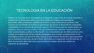 TECNOLOGIA EN LA EDUCACIÓN
• Debido a la inmersión de las tecnologías en la educación surge el reto de conocer, entender e
  implementar la forma adecuada en que éstos medios tecnológicos (computadoras
  personales, video proyectores, plataformas en línea, la web; entre otros) nos llevan a dar
  soporte a las actividades de enseñanza-aprendizaje que buscan el desarrollo de capacidades
  y habilidades en los alumnos de educación superior. De tal manera que los medios deben ser
  utilizados como un canal para instruir más que solamente para informar, nuestros alumnos
  están acostumbrados a utilizar la información y no a interpretarla por eso debe ponerse sumo
  cuidado en la elaboración de los modelos pedagógicos que se basan completamente en las
  tecnologías o hacen uso parcial de ellas, porque un gran número de alumnos sigue apostando
  por la enseñanza tradicional, donde el factor dominante es la exposición oral del docente. Es
  decir el curriculum debe adecuarse a que los alumnos tengan opción de cambiar sus
  esquemas de aprendizaje
 