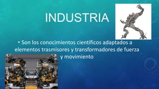 INDUSTRIA
 • Son los conocimientos científicos adaptados a
elementos trasmisores y transformadores de fuerza
                  y movimiento
 