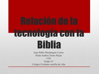 Relación de la
tecnología con la
      Biblia
     Juan Pablo Mondragón Cortes
       Paola Andrea Torres Rojas
                  1101
               Grupo #1
    Colegio Cristiano semilla de vida
 