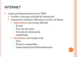 INTERNET
   Lugar privilegiado dentro de las TICS
     acceder a una gran cantidad de información
     comunicarse mediante diferentes servicios, de forma:
       Asincrónicas (en tiempo diferido)

         E-mail

         Foros de discusión

         Consulta de información

         Audio/Video

       Sincrónicas (en tiempo real)

         Chat

         Pizarras compartidas

         Audioconferencias/Videoconferencias
 