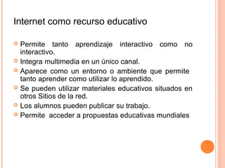 Internet como recurso educativo

   Permite tanto aprendizaje interactivo como no
    interactivo.
   Integra multimedia en un único canal.
   Aparece como un entorno o ambiente que permite
    tanto aprender como utilizar lo aprendido.
   Se pueden utilizar materiales educativos situados en
    otros Sitios de la red.
   Los alumnos pueden publicar su trabajo.
   Permite acceder a propuestas educativas mundiales
 