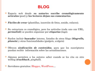 BLOG
   Espacio web donde su autor/es escribe cronológicamente
    artículos (post) y los lectores dejan sus comentarios.

   Fáciles de crear (plantillas, inserción de fotos, sonido, enlaces).

   Su estructura es cronológica, pero los artículos (cada uno con URL,
    permalink) se pueden organizar por etiquetas (tags).

   Suelen incluir buscador interno, listados de otros blogs (blogrolls,
    planets) y otras funcionalidades (gadgets, widgets)

   Ofrecen sindicación de contenidos, para que los suscriptores
    puedan recibir información sobre las actualizaciones.

   Algunos permiten a los autores saber cuando se les cita en otro
    weblog (trackback, pingball).

   Servidores gratuitos: Blogger, WordPress…
 