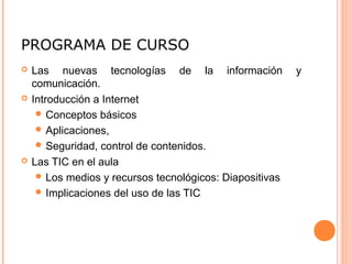 PROGRAMA DE CURSO
   Las nuevas tecnologías de la información              y
    comunicación.
   Introducción a Internet
      Conceptos básicos
      Aplicaciones,
      Seguridad, control de contenidos.
   Las TIC en el aula
      Los medios y recursos tecnológicos: Diapositivas
      Implicaciones del uso de las TIC
 