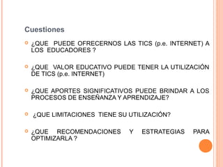 Cuestiones
   ¿QUE PUEDE OFRECERNOS LAS TICS (p.e. INTERNET) A
    LOS EDUCADORES ?

   ¿QUE VALOR EDUCATIVO PUEDE TENER LA UTILIZACIÓN
    DE TICS (p.e. INTERNET)

   ¿QUE APORTES SIGNIFICATIVOS PUEDE BRINDAR A LOS
    PROCESOS DE ENSEÑANZA Y APRENDIZAJE?

   ¿QUE LIMITACIONES TIENE SU UTILIZACIÓN?

   ¿QUE RECOMENDACIONES       Y   ESTRATEGIAS   PARA
    OPTIMIZARLA ?
 