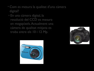•Com es mesura la qualitat d'una càmera
 digital?
• En una càmera digital, la
  resolució del CCD es mesura
  en megapíxels. Actualment una
  càmera de qualitat mitjana es
  troba entre els 10 i 12 Mp.
 