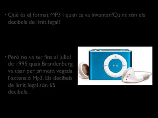 •   Què és el format MP3 i quan es va inventar?Quins són els
    decibels de límit legal?




•   Però no va ser fins al juliol
    de 1995 quan Brandenburg
    va usar per primera vegada
    l'extensió Mp3. Els decibels
    de límit legal són 65
    decibels.
 