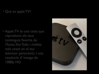 •   Què és apple TV?




•   Apple TV és una caixa que
    reprodueix els teus
    continguts favorits de
    iTunes,You Tube i moltes
    més coses en el teu
    televisor panoràmic. I una
    resolució d' imatge de
    1080p HD.
 