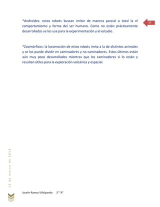 Jocelin Ramos Villalpando 3° “A”
15demarzode2013
10*Androides: estos robots buscan imitar de manera parcial o total la el
comportamiento y forma del ser humano. Como no están prácticamente
desarrollados se los usa para la experimentación y el estudio.
*Zoomórficos: la locomoción de estos robots imita a la de distintos animales
y se los puede dividir en caminadores y no caminadores. Estos últimos están
aún muy poco desarrollados mientras que los caminadores sí lo están y
resultan útiles para la exploración volcánica y espacial.
 