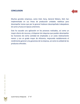 Jocelin Ramos Villalpando 3° “A”
15demarzode2013
11CONCLUSION
Muchas grandes empresas, como Intel, Sony, General Motors, Dell, han
implementado en sus líneas de producción unidades robóticas para
desempeñar tareas que por lo general hubiesen desempeñado trabajadores
de carne y hueso en épocas anteriores.
Esto ha causado una agilización en los procesos realizados, así como un
mayor ahorro de recursos, al disponer de máquinas que pueden desempeñar
las funciones de cierta cantidad de empleados a un costo relativamente
menor y con un grado mayor de eficiencia, mejorando notablemente el
rendimiento general y las ganancias de la empresa, así como la calidad de los
productos ofrecidos.
 