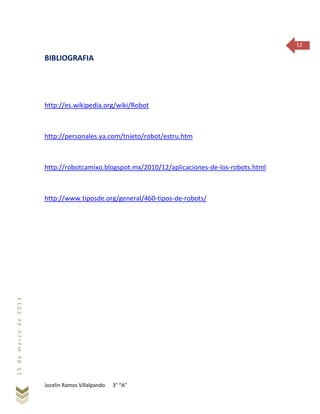 Jocelin Ramos Villalpando 3° “A”
15demarzode2013
12
BIBLIOGRAFIA
http://es.wikipedia.org/wiki/Robot
http://personales.ya.com/tnieto/robot/estru.htm
http://robotcamixo.blogspot.mx/2010/12/aplicaciones-de-los-robots.html
http://www.tiposde.org/general/460-tipos-de-robots/
 