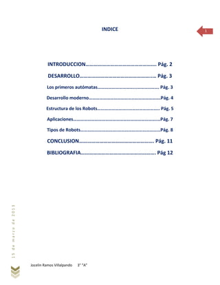 Jocelin Ramos Villalpando 3° “A”
15demarzode2013
1INDICE
INTRODUCCION……………………………………………. Pág. 2
DESARROLLO……………………………………………..… Pág. 3
Los primeros autómatas…………………………...………..……. Pág. 3
Desarrollo moderno………………………………..………………….Pág. 4
Estructura de los Robots……………………..…………………….. Pág. 5
Aplicaciones…………………………………………………………….…Pág. 7
Tipos de Robots………………………….………………………………Pág. 8
CONCLUSION………………………………………………. Pág. 11
BIBLIOGRAFIA………………………………………………. Pág 12
 