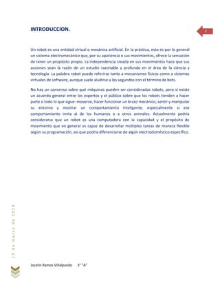 Jocelin Ramos Villalpando 3° “A”
15demarzode2013
2INTRODUCCION.
Un robot es una entidad virtual o mecánica artificial. En la práctica, esto es por lo general
un sistema electromecánico que, por su apariencia o sus movimientos, ofrece la sensación
de tener un propósito propio. La independencia creada en sus movimientos hace que sus
acciones sean la razón de un estudio razonable y profundo en el área de la ciencia y
tecnología. La palabra robot puede referirse tanto a mecanismos físicos como a sistemas
virtuales de software, aunque suele aludirse a los segundos con el término de bots.
No hay un consenso sobre qué máquinas pueden ser consideradas robots, pero sí existe
un acuerdo general entre los expertos y el público sobre que los robots tienden a hacer
parte o todo lo que sigue: moverse, hacer funcionar un brazo mecánico, sentir y manipular
su entorno y mostrar un comportamiento inteligente, especialmente si ese
comportamiento imita al de los humanos o a otros animales. Actualmente podría
considerarse que un robot es una computadora con la capacidad y el propósito de
movimiento que en general es capaz de desarrollar múltiples tareas de manera flexible
según su programación; así que podría diferenciarse de algún electrodoméstico específico.
 