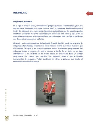 Jocelin Ramos Villalpando 3° “A”
15demarzode2013
3DESARROLLO
Los primeros autómatas
En el siglo IV antes de Cristo, el matemático griego Arquitas de Tarento construyó un ave
mecánica que funcionaba con vapor y al que llamó «La paloma». También el ingeniero
Herón de Alejandría creó numerosos dispositivos automáticos que los usuarios podían
modificar, y describió máquinas accionadas por presión de aire, vapor y agua.6 Por su
parte, el estudioso chino Su Song levantó una torre de reloj en 1088 con figuras mecánicas
que daban las campanadas de las horas.
Al Jazarií , un inventor musulmán de la dinastía Artuqid, diseñó y construyó una serie de
máquinas automatizadas, entre los que había útiles de cocina, autómatas musicales que
funcionaban con agua, y en 1206 los primeros robots humanoides programables. Las
máquinas tenían el aspecto de cuatro músicos a bordo de un bote en un lago,
entreteniendo a los invitados en las fiestas reales. Su mecanismo tenía un tambor
programable con clavijas que chocaban con pequeñas palancas que accionaban
instrumentos de percusión. Podían cambiarse los ritmos y patrones que tocaba el
tamborilero moviendo las clavijas.
 