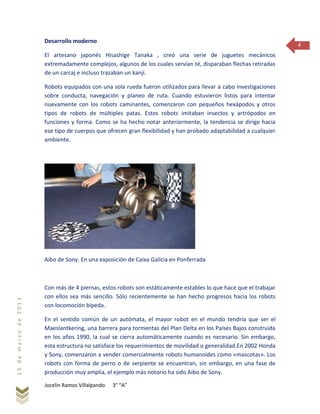 Jocelin Ramos Villalpando 3° “A”
15demarzode2013
4
Desarrollo moderno
El artesano japonés Hisashige Tanaka , creó una serie de juguetes mecánicos
extremadamente complejos, algunos de los cuales servían té, disparaban flechas retiradas
de un carcaj e incluso trazaban un kanji.
Robots equipados con una sola rueda fueron utilizados para llevar a cabo investigaciones
sobre conducta, navegación y planeo de ruta. Cuando estuvieron listos para intentar
nuevamente con los robots caminantes, comenzaron con pequeños hexápodos y otros
tipos de robots de múltiples patas. Estos robots imitaban insectos y artrópodos en
funciones y forma. Como se ha hecho notar anteriormente, la tendencia se dirige hacia
ese tipo de cuerpos que ofrecen gran flexibilidad y han probado adaptabilidad a cualquier
ambiente.
Aibo de Sony. En una exposición de Caixa Galicia en Ponferrada
Con más de 4 piernas, estos robots son estáticamente estables lo que hace que el trabajar
con ellos sea más sencillo. Sólo recientemente se han hecho progresos hacia los robots
con locomoción bípeda.
En el sentido común de un autómata, el mayor robot en el mundo tendría que ser el
Maeslantkering, una barrera para tormentas del Plan Delta en los Países Bajos construida
en los años 1990, la cual se cierra automáticamente cuando es necesario. Sin embargo,
esta estructura no satisface los requerimientos de movilidad o generalidad.En 2002 Honda
y Sony, comenzaron a vender comercialmente robots humanoides como «mascotas». Los
robots con forma de perro o de serpiente se encuentran, sin embargo, en una fase de
producción muy amplia, el ejemplo más notorio ha sido Aibo de Sony.
 