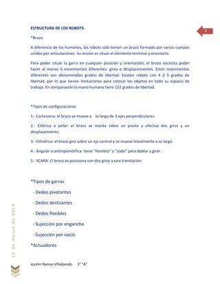 Jocelin Ramos Villalpando 3° “A”
15demarzode2013
5
ESTRUCTURA DE LOS ROBOTS.
*Brazo.
A diferencia de los humanos, los robots solo tienen un brazo formado por varios cuerpos
unidos por articulaciones. Su misión es situar el elemento terminal y orientarlo.
Para poder situar la garra en cualquier posición y orientación, el brazo necesita poder
hacer al menos 6 movimientos diferentes: giros o desplazamientos. Estos movimientos
diferentes son denominados grados de libertad. Existen robots con 4 ó 5 grados de
libertad, por lo que tienen limitaciones para colocar los objetos en todo su espacio de
trabajo. En comparación la mano humana tiene 122 grados de libertad.
*Tipos de configuraciones
1.- Cartesiana: el brazo se mueve a lo largo de 3 ejes perpendiculares.
2.- Esférica o polar: el brazo se monta sobre un pivote y efectúa dos giros y un
desplazamiento.
3.- Cilíndrica: el brazo gira sobre un eje central y se mueve linealmente a su largo.
4.- Angular o antropomórfica: tiene "hombro" y "codo" para doblar y girar.
5.- SCARA: El brazo se posiciona con dos giros y una translación.
*Tipos de garras
- Dedos pivotantes
- Dedos deslizantes
- Dedos flexibles
- Sujección por enganche
- Sujección por vacio
*Actuadores
 