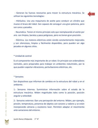 Jocelin Ramos Villalpando 3° “A”
15demarzode2013
6- Generan las fuerzas necesarios para mover la estructura mecánica. Se
utilizan las siguientes tecnologías:
- Hidráulica. Usa una maquinaria de aceite para conducir un cilindro que
mueve el brazo del robot. Son capaces de conseguir una gran potencia, pero
son caros y pesados.
- Neumática. Tienen el mismo principio solo que reemplazando el aceite por
aire. son limpios, baratos y poco peligrosos, pero no tienen gran precisión.
- Eléctrica. Los motores eléctricos están siendo constantemente mejorados
y son silenciosos, limpios y fácilmente disponibles, pero pueden ser algo
pesados en algunos sitios.
* Unidad de control
Es el componente más importante de un robot. En principio son ordenadores
normales, pero preparados para trabajar en ambientes industriales, por lo
que pueden soportar vibraciones, perturbaciones eléctricas, etc.
* Sensores
Son dispositivos que informan de cambios en la estructura del robot y en el
ambiente.
1.- Sensores internos. Suministran información sobre el estado de la
estructura mecánica. Miden magnitudes tales como la posición, posición
angular y velocidad.
2.- Sensores externos: Dan una percepción del entorno. Miden, por ejemplo,
presión, temperatura, presencia de objetos con sonares y radares y se están
incorporando cámaras y escáneres laser. Permiten adaptar el movimiento
ante variaciones del entorno.
 