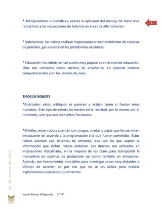 Jocelin Ramos Villalpando 3° “A”
15demarzode2013
8* Manipuladores Cinemáticas- realiza la aplicaron del manejo de materiales
radiactivos y las inspecciones de tuberías en áreas de alta radiación.
* Submarinos- los robots realizan inspecciones y mantenimientos de tuberías
de petróleo, gas o aceite en las plataformas oceánicas.
* Educación- los robots se han vuelto muy populares en el área de educación.
Ellos son utilizados como: medios de enseñanza, en especial ciencias
computacionales y en los salones de clase.
TIPOS DE ROBOTS
*Androides: estos artilugios se parecen y actúan como si fueran seres
humanos. Este tipo de robots no existen en la realidad, por lo menos por el
momento, sino que son elementos ficcionales.
*Móviles: estos robots cuentan con orugas, ruedas o patas que les permiten
desplazarse de acuerdo a la programación a la que fueron sometidos. Estos
robots cuentan con sistemas de sensores, que son los que captan la
información que dichos robots elaboran. Los móviles son utilizados en
instalaciones industriales, en la mayoría de los casos para transportar la
mercadería en cadenas de producción así como también en almacenes.
Además, son herramientas muy útiles para investigar zonas muy distantes o
difíciles de acceder, es por eso que en se los utiliza para realizar
exploraciones espaciales o submarinas.
 