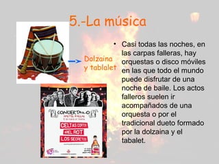 5.-La música
• Casi todas las noches, en
las carpas falleras, hay
orquestas o disco móviles
en las que todo el mundo
puede disfrutar de una
noche de baile. Los actos
falleros suelen ir
acompañados de una
orquesta o por el
tradicional dueto formado
por la dolzaina y el
tabalet.
Dolzaina
y tablalet
 