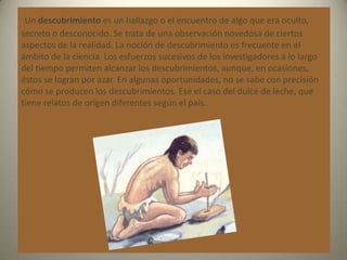 Un descubrimiento es un hallazgo o el encuentro de algo que era oculto,
secreto o desconocido. Se trata de una observación novedosa de ciertos
aspectos de la realidad. La noción de descubrimiento es frecuente en el
ámbito de la ciencia. Los esfuerzos sucesivos de los investigadores a lo largo
del tiempo permiten alcanzar los descubrimientos, aunque, en ocasiones,
éstos se logran por azar. En algunas oportunidades, no se sabe con precisión
cómo se producen los descubrimientos. Ese el caso del dulce de leche, que
tiene relatos de origen diferentes según el país.
 