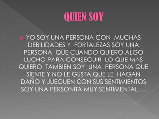  YO SOY UNA PERSONA CON MUCHAS
DEBILIDADES Y FORTALEZAS SOY UNA
PERSONA QUE CUANDO QUIERO ALGO
LUCHO PARA CONSEGUIR LO QUE MAS
QUIERO TAMBIEN SOY UNA PERSONA QUE
SIENTE Y NO LE GUSTA QUE LE HAGAN
DAÑO Y JUEGUEN CON SUS SENTIMIENTOS
SOY UNA PERSONITA MUY SENTIMENTAL …
 