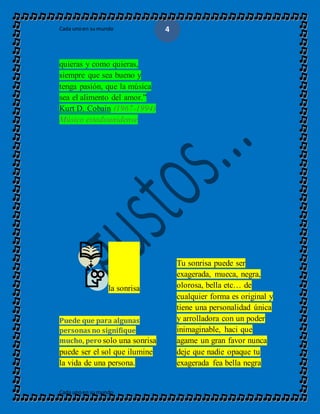 Cada unoen sumundo
Cada unoen sumundo
4
quieras y como quieras,
siempre que sea bueno y
tenga pasión, que la música
sea el alimento del amor.”
Kurt D. Cobain (1967-1994)
Músico estadounidense
la sonrisa
Puede que para algunas
personas no signifique
mucho, pero solo una sonrisa
puede ser el sol que ilumine
la vida de una persona.
Tu sonrisa puede ser
exagerada, mueca, negra,
olorosa, bella etc… de
cualquier forma es original y
tiene una personalidad única
y arrolladora con un poder
inimaginable, haci que
agame un gran favor nunca
deje que nadie opaque tu
exagerada fea bella negra
 