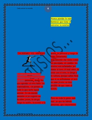 Cada unoen sumundo
Cada unoen sumundo
6
Nunca pierdas lo más
hermoso que tiene el
universo tu sonrisa,
TAURISMO VIL ASESINO
El taurismo es un acto in
humano en el que participan
muchas personas, desde los
que agreden al toro hasta los
espectadores, sin pensar en
todo lo que sufre aquel
animal. En un mundo
paralelo si yo cogiera un
hombre joven, lo drogo,
luego lo astillo, lo aventó a la
arena, lo provocó y luego lo
mato lentamente;
seguramente me verán como
un psicópata, en cambio los
toreros son aclamados por
matar al toro, el cual antes de
estar con el toro, lo droga y
lo tortura, porque saben bien
que si se enfrentaran al toro
en sano juicio, es muy
posible de que mate al
torero.
Pero no toda la gente está
mal, ya que ha habido
personas, que mayormente
 