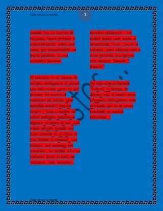 Cada unoen sumundo
Cada unoen sumundo
7
cuando hay un festival de
taurismo, hacen protesta o
concientización sobre este
tema, que resumiéndolo en
pocas palabras, es una
estupidez humana.
El taurismo es un insulto de
nuestra inteligencia al pensar
que esto es arte ¿pero en qué
piensan los toreros al
momento de realizar esta
estúpida acción? buscan
dinero y fama a cambio de
matar animales indefensos
algunos no saben ni leer solo
matar además cuando sus
hijos crezcan no sé cómo le
justificarán la matanza. Los
toreros , son asesinos por
vocación , en verdad ellos no
merecen llevar el título de
valientes , más valientes ,
nuestros defensores ; los
cuales dudan cada noche si
amanecerán vivos , eso sí es
valentía , pero admiran más a
estas personas que apoyan
esta masacre llamada “
deporte”
No más tortura llamada
"cultura" es tiempo de
detener esto si somos seres
pensantes detengamos esta
salvajada que se da como
resultado de mentes
retorcidas…
 