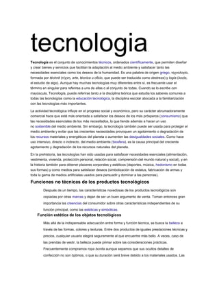 tecnologia.
Tecnología es el conjunto de conocimientos técnicos, ordenados científicamente, que permiten diseñar
y crear bienes y servicios que facilitan la adaptación al medio ambiente y satisfacer tanto las
necesidades esenciales como los deseos de la humanidad. Es una palabra de origen griego, τεχνολογία,
formada por téchnē (τέχνη, arte, técnica u oficio, que puede ser traducido como destreza) y logía (λογία,
el estudio de algo). Aunque hay muchas tecnologías muy diferentes entre sí, es frecuente usar el
término en singular para referirse a una de ellas o al conjunto de todas. Cuando se lo escribe con
mayúscula, Tecnología, puede referirse tanto a la disciplina teórica que estudia los saberes comunes a
todas las tecnologías como la educación tecnológica, la disciplina escolar abocada a la familiarización
con las tecnologías más importantes.
La actividad tecnológica influye en el progreso social y económico, pero su carácter abrumadoramente
comercial hace que esté más orientada a satisfacer los deseos de los más prósperos (consumismo) que
las necesidades esenciales de los más necesitados, lo que tiende además a hacer un uso
no sostenible del medio ambiente. Sin embargo, la tecnología también puede ser usada para proteger el
medio ambiente y evitar que las crecientes necesidades provoquen un agotamiento o degradación de
los recursos materiales y energéticos del planeta o aumenten las desigualdades sociales. Como hace
uso intensivo, directo o indirecto, del medio ambiente (biosfera), es la causa principal del creciente
agotamiento y degradación de los recursos naturales del planeta.
En la prehistoria, las tecnologías han sido usadas para satisfacer necesidades esenciales (alimentación,
vestimenta, vivienda, protección personal, relación social, comprensión del mundo natural y social), y en
la historia también para obtener placeres corporales y estéticos (deportes, música, hedonismo en todas
sus formas) y como medios para satisfacer deseos (simbolización de estatus, fabricación de armas y
toda la gama de medios artificiales usados para persuadir y dominar a las personas).
Funciones no técnicas de los productos tecnológicos
Después de un tiempo, las características novedosas de los productos tecnológicos son
copiadas por otras marcas y dejan de ser un buen argumento de venta. Toman entonces gran
importancia las creencias del consumidor sobre otras características independientes de su
función principal, como las estéticas y simbólicas.
Función estética de los objetos tecnológicos
Más allá de la indispensable adecuación entre forma y función técnica, se busca la belleza a
través de las formas, colores y texturas. Entre dos productos de iguales prestaciones técnicas y
precios, cualquier usuario elegirá seguramente al que encuentre más bello. A veces, caso de
las prendas de vestir, la belleza puede primar sobre las consideraciones prácticas.
Frecuentemente compramos ropa bonita aunque sepamos que sus ocultos detalles de
confección no son óptimos, o que su duración será breve debido a los materiales usados. Las
 