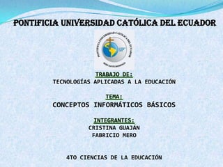 PONTIFICIA UNIVERSIDAD CATÓLICA DEL ECUADOR
TRABAJO DE:
TECNOLOGÍAS APLICADAS A LA EDUCACIÓN
TEMA:
CONCEPTOS INFORMÁTICOS BÁSICOS
INTEGRANTES:
CRISTINA GUAJÁN
FABRICIO MERO
4TO CIENCIAS DE LA EDUCACIÓN
 
