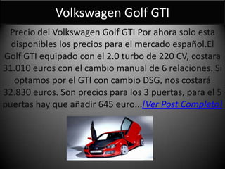 Volkswagen Golf GTI
Precio del Volkswagen Golf GTI Por ahora solo esta
disponibles los precios para el mercado español.El
Golf GTI equipado con el 2.0 turbo de 220 CV, costara
31.010 euros con el cambio manual de 6 relaciones. Si
optamos por el GTI con cambio DSG, nos costará
32.830 euros. Son precios para los 3 puertas, para el 5
puertas hay que añadir 645 euro...[Ver Post Completo]
 