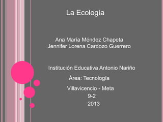 La Ecología
Ana María Méndez Chapeta
Jennifer Lorena Cardozo Guerrero
Institución Educativa Antonio Nariño
Área: Tecnología
Villavicencio - Meta
9-2
2013
 