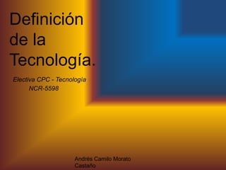 Definición
de la
Tecnología.
Andrés Camilo Morato
Castaño
Electiva CPC - Tecnología
NCR-5598
 