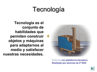 Tecnología es el
conjunto de
habilidades que
permiten construir
objetos y máquinas
para adaptarnos al
medio y satisfacer
nuestras necesidades.
TecnologíaTecnología
Vehículo con plataforma elevadora.
Realizado por alumnos de 2º ESO
 