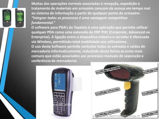 Muitas das operações normais associadas à recepção, expedição e
tratamento de materiais em armazém carecem de acesso em tempo real
ao sistema de informação a partir de qualquer ponto do armazém.
“Integrar todos os processos é uma vantagem competitiva
fundamental.”
O software para PDA’s da Topdata é uma aplicação que permite utilizar
qualquer PDA como uma extensão do ERP PHC (Corporate, Advanced ou
Enterprise). A ligação entre o dispositivo móvel e o servidor é efectuada
via Wireless, permitindo total mobilidade aos utilizadores.
O uso deste Software permite controlar todas as entradas e saídas de
mercadoria informaticamente, reduzindo desta forma os erros mais
comuns que estão associados aos processos manuais de separação e
conferência de mercadorias
 