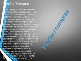 Vendas / Compras
A área deVendas do ERP PRIMAVERA
permite gerir todo o processo de vendas,
desde a definição e consulta de preços,
descontos, histórico de facturação,
encomendas por entregar, artigos de
substituição ou stocks disponíveis por
armazém, gestão de devoluções, entre um
leque muito alargado de funcionalidades e
automatismos que facilitam a gestão de
toda a cadeia de vendas.Também as
actividades relacionadas com compras e
aprovisionamento são tratadas na íntegra
por esta solução, graças a um conjunto de
automatismos que facilitam o trabalho de
gestão de compra de mercadorias,
matérias-primas ou material de
economato, suportando todos os
processos, desde a orçamentação,
passando pelo registo de encomendas,
processamento de aprovisionamentos,
facturação e gestão de devoluções.
 