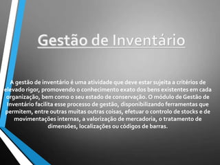 A gestão de inventário é uma atividade que deve estar sujeita a critérios de
elevado rigor, promovendo o conhecimento exato dos bens existentes em cada
organização, bem como o seu estado de conservação. O módulo de Gestão de
Inventário facilita esse processo de gestão, disponibilizando ferramentas que
permitem, entre outras muitas outras coisas, efetuar o controlo de stocks e de
movimentações internas, a valorização de mercadoria, o tratamento de
dimensões, localizações ou códigos de barras.
 