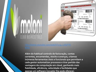 Além do habitual controlo de facturação, contas
correntes, encomendas, stocks e avenças, criamos
inúmeras ferramentas úteis e funcionais que permitem a
cada gestor automatizar processos e tirar partido das
vantagens da computação em cloud, ganhando mais
fiabilidade, eficiência, velocidade e facilidades que
apenas um software inovador lhe pode oferecer.
http://www.youtube.com/watch?v=g_LXGPTK
KHQ
 