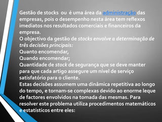 Gestão de stocks ou é uma área da administração das
empresas, pois o desempenho nesta área tem reflexos
imediatos nos resultados comerciais e financeiros da
empresa.
O objectivo da gestão de stocks envolve a determinação de
três decisões principais:
Quanto encomendar,
Quando encomendar;
Quantidade de stock de segurança que se deve manter
para que cada artigo assegure um nível de serviço
satisfatório para o cliente.
Estas decisões assumem uma dinâmica repetitiva ao longo
do tempo, e tornam-se complexas devido ao enorme leque
de factores envolvidos na tomada das mesmas. Para
resolver este problema utiliza procedimentos matemáticos
e estatísticos entre eles:
 
