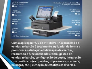 Com a aplicação POS da PRIMAVERA o processo de
vendas ao balcão é totalmente agilizado, de forma a
promover a satisfação e fidelização de clientes,
recorrendo a funcionalidades como: gestão de
vendas ao balcão, configuração do posto, integração
com periféricos (ex. gavetas, impressoras, scanners,
balanças, etc.), e criação de estatísticas diversas.
 