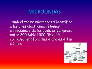 MICROONDAS
-Amb el terme microones s'identifica
a les ones electromagnètiques
a freqüència de les quals és compresa
entre 300 MHz i 300 GHz, i la
corresponent l’ongitud d'ona és d'1 m
a 1 mm.

 