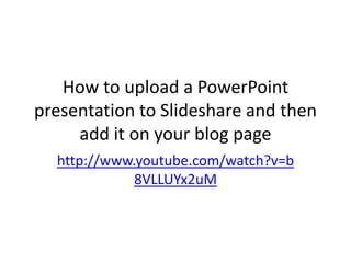 How to upload a PowerPoint
presentation to Slideshare and then
add it on your blog page
http://www.youtube.com/watch?v=b
8VLLUYx2uM

 