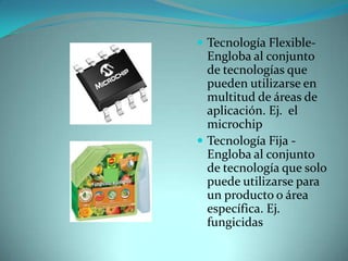  Tecnología Flexible-

Engloba al conjunto
de tecnologías que
pueden utilizarse en
multitud de áreas de
aplicación. Ej. el
microchip
 Tecnología Fija Engloba al conjunto
de tecnología que solo
puede utilizarse para
un producto o área
específica. Ej.
fungicidas

 