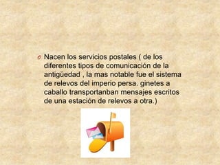 O Nacen los servicios postales ( de los

diferentes tipos de comunicación de la
antigüedad , la mas notable fue el sistema
de relevos del imperio persa. ginetes a
caballo transportanban mensajes escritos
de una estación de relevos a otra.)

 