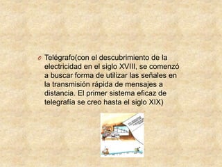 O Telégrafo(con el descubrimiento de la

electricidad en el siglo XVIII, se comenzó
a buscar forma de utilizar las señales en
la transmisión rápida de mensajes a
distancia. El primer sistema eficaz de
telegrafía se creo hasta el siglo XIX)

 