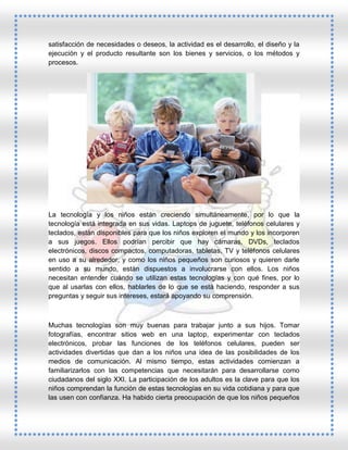 satisfacción de necesidades o deseos, la actividad es el desarrollo, el diseño y la
ejecución y el producto resultante son los bienes y servicios, o los métodos y
procesos.

La tecnología y los niños están creciendo simultáneamente, por lo que la
tecnología está integrada en sus vidas. Laptops de juguete, teléfonos celulares y
teclados, están disponibles para que los niños exploren el mundo y los incorporen
a sus juegos. Ellos podrían percibir que hay cámaras, DVDs, teclados
electrónicos, discos compactos, computadoras, tabletas, TV y teléfonos celulares
en uso a su alrededor, y como los niños pequeños son curiosos y quieren darle
sentido a su mundo, están dispuestos a involucrarse con ellos. Los niños
necesitan entender cuándo se utilizan estas tecnologías y con qué fines, por lo
que al usarlas con ellos, hablarles de lo que se está haciendo, responder a sus
preguntas y seguir sus intereses, estará apoyando su comprensión.

Muchas tecnologías son muy buenas para trabajar junto a sus hijos. Tomar
fotografías, encontrar sitios web en una laptop, experimentar con teclados
electrónicos, probar las funciones de los teléfonos celulares, pueden ser
actividades divertidas que dan a los niños una idea de las posibilidades de los
medios de comunicación. Al mismo tiempo, estas actividades comienzan a
familiarizarlos con las competencias que necesitarán para desarrollarse como
ciudadanos del siglo XXI. La participación de los adultos es la clave para que los
niños comprendan la función de estas tecnologías en su vida cotidiana y para que
las usen con confianza. Ha habido cierta preocupación de que los niños pequeños

 