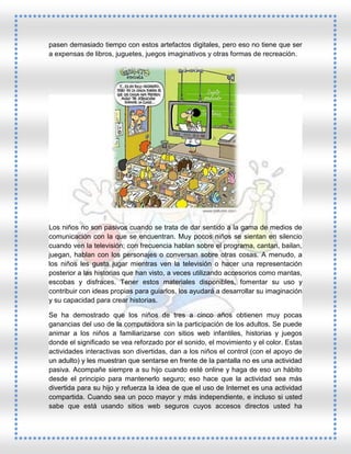 pasen demasiado tiempo con estos artefactos digitales, pero eso no tiene que ser
a expensas de libros, juguetes, juegos imaginativos y otras formas de recreación.

Los niños no son pasivos cuando se trata de dar sentido a la gama de medios de
comunicación con la que se encuentran. Muy pocos niños se sientan en silencio
cuando ven la televisión; con frecuencia hablan sobre el programa, cantan, bailan,
juegan, hablan con los personajes o conversan sobre otras cosas. A menudo, a
los niños les gusta jugar mientras ven la televisión o hacer una representación
posterior a las historias que han visto, a veces utilizando accesorios como mantas,
escobas y disfraces. Tener estos materiales disponibles, fomentar su uso y
contribuir con ideas propias para guiarlos, los ayudará a desarrollar su imaginación
y su capacidad para crear historias.
Se ha demostrado que los niños de tres a cinco años obtienen muy pocas
ganancias del uso de la computadora sin la participación de los adultos. Se puede
animar a los niños a familiarizarse con sitios web infantiles, historias y juegos
donde el significado se vea reforzado por el sonido, el movimiento y el color. Estas
actividades interactivas son divertidas, dan a los niños el control (con el apoyo de
un adulto) y les muestran que sentarse en frente de la pantalla no es una actividad
pasiva. Acompañe siempre a su hijo cuando esté online y haga de eso un hábito
desde el principio para mantenerlo seguro; eso hace que la actividad sea más
divertida para su hijo y refuerza la idea de que el uso de Internet es una actividad
compartida. Cuando sea un poco mayor y más independiente, e incluso si usted
sabe que está usando sitios web seguros cuyos accesos directos usted ha

 