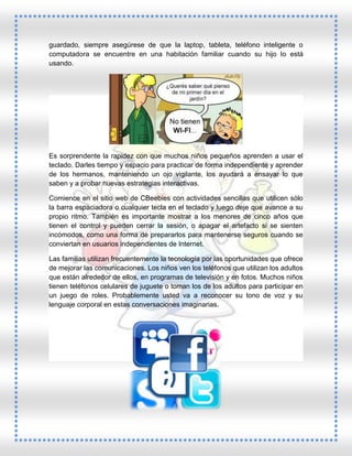guardado, siempre asegúrese de que la laptop, tableta, teléfono inteligente o
computadora se encuentre en una habitación familiar cuando su hijo lo está
usando.

Es sorprendente la rapidez con que muchos niños pequeños aprenden a usar el
teclado. Darles tiempo y espacio para practicar de forma independiente y aprender
de los hermanos, manteniendo un ojo vigilante, los ayudará a ensayar lo que
saben y a probar nuevas estrategias interactivas.
Comience en el sitio web de CBeebies con actividades sencillas que utilicen sólo
la barra espaciadora o cualquier tecla en el teclado y luego deje que avance a su
propio ritmo. También es importante mostrar a los menores de cinco años que
tienen el control y pueden cerrar la sesión, o apagar el artefacto si se sienten
incómodos, como una forma de prepararlos para mantenerse seguros cuando se
conviertan en usuarios independientes de Internet.
Las familias utilizan frecuentemente la tecnología por las oportunidades que ofrece
de mejorar las comunicaciones. Los niños ven los teléfonos que utilizan los adultos
que están alrededor de ellos, en programas de televisión y en fotos. Muchos niños
tienen teléfonos celulares de juguete o toman los de los adultos para participar en
un juego de roles. Probablemente usted va a reconocer su tono de voz y su
lenguaje corporal en estas conversaciones imaginarias.

 