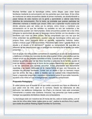 Muchas familias usan la tecnología online, como Skype, para crear lazos
familiares mediante la comunicación con los parientes que viven lejos. Si los niños
se involucran en estos encuentros desde el primer momento, se acostumbrarán a
pasar tiempo de esta manera con la gente y aprenderán a valorar esta forma
distintiva de comunicación. Por lo tanto, es probable que quieran participar de
diferentes maneras a medida que crecen. Ellos van a aprender mucho acerca de
dónde ubicarse para ser vistos por la cámara, cómo iniciar y mantener una
conversación en la que las señales no verbales no son tan evidentes y las
interacciones pueden ser interrumpidas. Estos encuentros pueden dar a los niños
bilingües la oportunidad de usar un lenguaje menos familiar con los abuelos o los
familiares que viven en otros países. Se ha comprobado que una vez que los
niños entienden las posibilidades, pueden usar las tecnologías online para sus
propios fines, como compartir libros en pantalla, representar historias, bailar,
cantar e incluso jugar a las escondidas. Peticiones tales como "¿puedo llevar a la
abuela y al abuelo a mi dormitorio?” revelan su comprensión de que esto es
diferente de las interacciones cara a cara con los miembros de la familia que están
presentes.
Con el apoyo, los niños suelen convertirse en expertos en el uso de computadoras
y teléfonos, e incluso los menores de dos años pueden imitar a los adultos que los
rodean en el uso de pantallas sensibles al tacto. Cuando los niños crecen, pueden
deslizar la pantalla para ver las fotos favoritas o películas de la familia, ajustar el
nivel de sonido y seleccionar el icono de los juegos interactivos que quieren jugar
y de las canciones que quieren escuchar. Estas actividades son típicamente
repetidas y se hacen habituales en la misma forma en que, con frecuencia, se
revisitan los álbumes familiares. Contar con un adulto o con un hermano mayor
que los anime, los vea y alabe a medida que se vuelven más independientes,
hacer y responder preguntas y expresar comentarios sobre lo que están haciendo,
ayudará a los niños en sus investigaciones y apoyará su comprensión.
Propuesta Pedagógica
Si usted piensa que el mundo en el que están creciendo sus hijos es diferente al
que usted vivió de niño, está en lo correcto. Desde los televisores de alta
definición, los teléfonos inteligentes, los iPads y la internet, todo está conectado
íntimamente a nuestra vida cotidiana. Inclusive, hay personas que hasta pueden
manejar sus aparatos domésticos desde una computadora.
“La tecnología está con nosotros las 24 horas del día, está en todas partes, y en el
caso de los niños debe haber reglas para su uso”, explica la escritora Amy Lupold,
que acaba de publicar Raising Digital Families for Dummies.

 