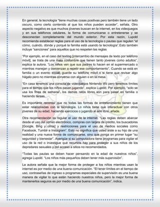 En general, la tecnología “tiene muchas cosas positivas pero también tiene un lado
oscuro, como cierto contenido al que los niños pueden acceder”, señala. Otro
aspecto negativo es que muchos jóvenes buscan en la internet, en los videojuegos
y en sus teléfonos celulares, la forma de comunicarse o entretenerse y se
desconectan completamente del mundo exterior. Por esta razón, Lupold
recomienda establecer reglas para el uso de la tecnología o pautas que regulen “el
cómo, cuándo, dónde y porqué la familia está usando la tecnología”.Esto también
incluye “sanciones” para aquellos que no respeten las reglas
“Por ejemplo, en el caso del texting [intercambio de mensajes de texto por teléfono
móvil], se trata de una mala costumbre que tienen tanto jóvenes como adultos”,
explica la autora. “Los niños ven que sus padres lo hacen en el supermercado o
mientras manejan y comienzan a repetir ese comportamiento”. Cuando se está en
familia o un evento social, guarde su teléfono móvil o si tiene que revisar algo
hágalo pero no mientras conversa con alguien o en la mesa.
“En casa tenemos una consola de videojuegos Nintendo Wii pero tenemos límites
para el tiempo que los niños pasan jugando”, explica Lupold. Por ejemplo, “solo se
usa los fines de semana”, los demás ratos libres son para pasar en familia o
haciendo tareas.
Es importante recordar que no todas las formas de entretenimiento tienen que
estar relacionadas con la tecnología. Lo niños tiene que interactuar con otros
jóvenes de su edad, haciendo ejercicios o jugando al aire libre, añade.
Otra recomendación es regular el uso de la internet. “Las reglas deben abarcar
desde el uso del correo electrónico, compras con tarjeta de crédito, los buscadores
[Google, Bing y otros] y restricciones para el uso de medios sociales como
Facebook, Tumblr e Instagram”. Esto no significa que usted aísle a su hijo de una
realidad y una nueva forma de comunicarse, sino que ponga en primer lugar “su
seguridad y bienestar”. Averigüe si su computadora tiene programas para vigilar el
uso de la red o investigue qué recursos hay para proteger a sus niños de los
depredares sexuales y del acceso a sitios no recomendados.
“Todas las pautas se deben hacer pensando en la edad de nuestros niños”,
agrega Lupold. “Los niños más pequeños deben tener más supervisión”.
La autora señala que la mejor forma de proteger a los niños mientras usan la
internet es por medio de una buena comunicación. “El tener límites en el tiempo de
uso, contraseñas de ingreso o programas especiales de supervisión es una buena
manera de vigilar lo que están haciendo nuestros niños, pero la mejor forma de
mantenerlos seguros es por medio de una buena comunicación”, indica.

 